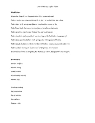 Love written by, Angela Brown


Black Nature

At sunrise, dawn brings life peeking out from heaven’s trough

To the rooster who crows out to startle its glory to awake those fast asleep

To the baby birds who sing and dance troughout the course of day

To te flower buds that opens to drop its seed for all serenity to vale

To the ants that march under fields of the cool earth’s crust

To the tree that reaches out their branches to provide fruit to the hugry squirrel

To the black pond that offers fresh spring water in the garden of fertility

To the clouds that cover wide terrain beneath its bow creating love sputtered in rain

To the vast sky above pale blue masses for brightness of its horizen

Black nature will not be forgotten, for the beauty within, it dispels life’s rich imagery



Black Virtue

Explore purpose

Explain dialog

Justify reason

Acknowledge inquiry

Explain logic



Credible thinking

Rational motive

Recoil fairness

Renew faith

Reassure fate
 