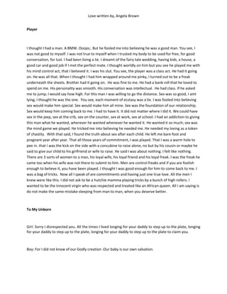 Love written by, Angela Brown


Player



I thought I had a man. A BMW. Ooops;. But he fooled me into believing he was a good man. You see, I
was not good to myself. I was not true to myself when I trusted my body to be used for free, for good
conversation, for lust. I had been living a lie. I dreamt of the fairy tale wedding, having kids, a house, a
good car and good job if I met the perfect mate. I thought worldly on him but you see he played me with
his mind control act, that I believed it. I was his slut. You see, the player was a class act. He had it going
on. He was all that. When I thought I had him wrapped around me pinky, I turned out to be a freak
underneath the sheets. Brother had it going on. He was fine to me. He had a bank roll that he loved to
spend on me. His personality was smooth. His conversation was intellectual. He had class. If he asked
me to jump, I would say how high. For this man I was willing to go the distance. Sex was so good, I aint
lying, I thought he was the one. You see, each moment of ecstasy was a lie. I was fooled into believing
sex would make him special. Sex would make him all mine. Sex was the foundation of our relationship.
Sex would keep him coming back to me. I had to have it. It did not matter where I did it. We could have
sex in the jeep, sex at the crib, sex on the counter, sex at work, sex at school. I had an addiction to giving
this man what he wanted, wherever he wanted whenever he wanted it. He wanted it so much; sex was
the mind game we played. He tricked me into believing he needed me. He needed my loving as a token
of chastity. With that said, I found the truth about sex after each child. He left me bare foot and
pregnant year after year. That all those years of commitment, I was played. That I was a warm hole to
pee in. that I was the kick on the side with a concubine to raise alone, no but by his cousin or maybe he
said to give our child to his girlfriend or wife to raise. He said I was about nothing. I felt like nothing.
There are 3 sorts of women to a man, his loyal wife, his loyal friend and his loyal freak. I was the freak he
came too when his wife was not there to submit to him. Men are control freaks and if you are foolish
enough to believe it, you have been played. I thought I was good enough for him to come back to me. I
was a bag of tricks. Now all I speak of are commitments and having just one true love. All the men I
knew were like this. I did not ask to be a hutchie mamma playing tricks by a bunch of high rollers. I
wanted to be the innocent virgin who was respected and treated like an African queen. All I am saying is
do not make the same mistake sleeping from man to man, when you deserve better.



To My Unborn



Girl: Sorry I disrespected you. All the times I lived longing for your daddy to step up to the plate, longing
for your daddy to step up to the plate, longing for your daddy to step up to the plate to claim you.



Boy: For I did not know of our Godly creation .Our baby is our own salvation.
 