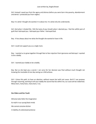 Love written by, Angela Brown


Girl: Instead I saved you from the agony and distress before you were born into poverty, abandonment
and denial. I protected you from neglect.



Boy: It is what I thought she wanted. It is about me. It is what only she understands.



Girl: And when I inhaled life, I felt the taste of your breath when I aborted you. I feel the selfish pain of
guilt that I betrayed you. I betrayed your father. I betrayed God.



Boy: It has always about me what she thought she wanted to have in life.



Girl: I could not support you as a single mom.



Boy: I wanted us to grow together through fate to face rejection from ignorance and betrayal. I wanted
to be a daddy.



Girl: I wanted your daddy to be a daddy.



Boy: But so she kept you a secret. I am sorry for her decision was final without much thought not
knowing the inevitable of one day seeing our child achieve.



Girl: I chose this path, to have an abortion, without reason but with just cause. And if I see purpose
through reasoning, wanting to tell your daddy the secret that lies within me, our souls will be redeemed.
Many tears, many tears, many tears; I cry.




Our Elders and Our Youth


Old wise tales falter the imagination

As myth in our young black minds

We cannot conceive diction

In liability of undisclosed pretense
 