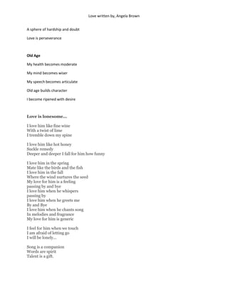 Love written by, Angela Brown


A sphere of hardship and doubt

Love is perseverance



Old Age

My health becomes moderate

My mind becomes wiser

My speech becomes articulate

Old age builds character

I become ripened with desire



Love is lonesome...

I love him like fine wine
With a twist of lime
I tremble down my spine

I love him like hot honey
Suckle remedy
Deeper and deeper I fall for him how funny

I love him in the spring
Mate like the birds and the fish
I love him in the fall
Where the wind nurtures the seed
My love for him is a feeling
passing by and bye
I love him when he whispers
passing by
I love him when he greets me
By and Bye
I love him when he chants song
In melodies and fragrance
My love for him is generic

I feel for him when we touch
I am afraid of letting go
I will be lonely...

Song is a companion
Words are spirit
Talent is a gift.
 