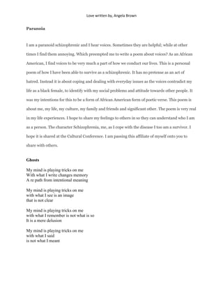 Love written by, Angela Brown


Paranoia



I am a paranoid schizophrenic and I hear voices. Sometimes they are helpful; while at other

times I find them annoying. Which preempted me to write a poem about voices? As an African

American, I find voices to be very much a part of how we conduct our lives. This is a personal

poem of how I have been able to survive as a schizophrenic. It has no pretense as an act of

hatred. Instead it is about coping and dealing with everyday issues as the voices contradict my

life as a black female, to identify with my social problems and attitude towards other people. It

was my intentions for this to be a form of African American form of poetic verse. This poem is

about me, my life, my culture, my family and friends and significant other. The poem is very real

in my life experiences. I hope to share my feelings to others in so they can understand who I am

as a person. The character Schizophrenia, me, as I cope with the disease I too am a survivor. I

hope it is shared at the Cultural Conference. I am passing this affiliate of myself onto you to

share with others.


Ghosts

My mind is playing tricks on me
With what I write changes memory
A re path from intentional meaning

My mind is playing tricks on me
with what I see is an image
that is not clear

My mind is playing tricks on me
with what I remember is not what is so
It is a mere delusion

My mind is playing tricks on me
with what I said
is not what I meant
 