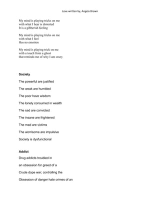 Love written by, Angela Brown


My mind is playing tricks on me
with what I hear is distorted
It is a gibberish feeling

My mind is playing tricks on me
with what I feel
Has no emotion

My mind is playing trick on me
with a touch from a ghost
that reminds me of why I am crazy




Society

The powerful are justified

The weak are humbled

The poor have wisdom

The lonely consumed in wealth

The sad are convicted

The insane are frightened

The mad are victims

The worrisome are impulsive

Society is dysfunctional


Addict

Drug addicts troubled in

an obsession for greed of a

Crude dope war; controlling the

Obsession of danger hate crimes of an
 