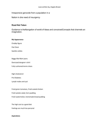 Love written by, Angela Brown


Irresponsive genocide from a population in a

Nation in dire need of insurgency


Road Not Taken

Guidance is theNavigation of world of Ideas and conceivedConcepts that channels an
imagination.


My Appearance

Chubby figure

Flat Chest

Swollen ankles



Baggy Wal-Mart jeans

Oversized designer t-shirt

Fully cushioned tennis shoes



High cholesterol

Pre-Diabetes

Lymph nodes and cyst



Fried green tomatoes, Fried coated chicken

Fresh potato salad, Corn pudding

Fresh watermelon, homemade bread pudding



The high cost to a good diet

Feelings are much too personal



Aspirations
 