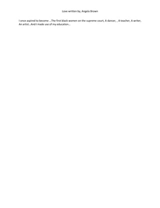 Love written by, Angela Brown


I once aspired to become …The first black women on the supreme court, A dancer, , A teacher, A writer,
An artist…And I made use of my education…
 