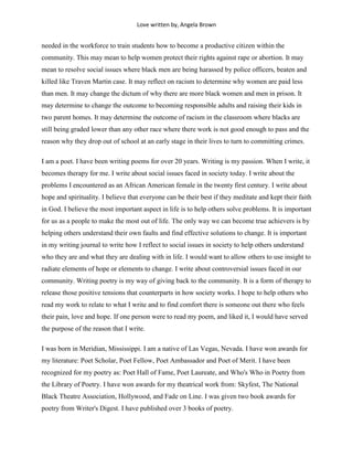 Love written by, Angela Brown


needed in the workforce to train students how to become a productive citizen within the
community. This may mean to help women protect their rights against rape or abortion. It may
mean to resolve social issues where black men are being harassed by police officers, beaten and
killed like Traven Martin case. It may reflect on racism to determine why women are paid less
than men. It may change the dictum of why there are more black women and men in prison. It
may determine to change the outcome to becoming responsible adults and raising their kids in
two parent homes. It may determine the outcome of racism in the classroom where blacks are
still being graded lower than any other race where there work is not good enough to pass and the
reason why they drop out of school at an early stage in their lives to turn to committing crimes.

I am a poet. I have been writing poems for over 20 years. Writing is my passion. When I write, it
becomes therapy for me. I write about social issues faced in society today. I write about the
problems I encountered as an African American female in the twenty first century. I write about
hope and spirituality. I believe that everyone can be their best if they meditate and kept their faith
in God. I believe the most important aspect in life is to help others solve problems. It is important
for us as a people to make the most out of life. The only way we can become true achievers is by
helping others understand their own faults and find effective solutions to change. It is important
in my writing journal to write how I reflect to social issues in society to help others understand
who they are and what they are dealing with in life. I would want to allow others to use insight to
radiate elements of hope or elements to change. I write about controversial issues faced in our
community. Writing poetry is my way of giving back to the community. It is a form of therapy to
release those positive tensions that counterparts in how society works. I hope to help others who
read my work to relate to what I write and to find comfort there is someone out there who feels
their pain, love and hope. If one person were to read my poem, and liked it, I would have served
the purpose of the reason that I write.

I was born in Meridian, Mississippi. I am a native of Las Vegas, Nevada. I have won awards for
my literature: Poet Scholar, Poet Fellow, Poet Ambassador and Poet of Merit. I have been
recognized for my poetry as: Poet Hall of Fame, Poet Laureate, and Who's Who in Poetry from
the Library of Poetry. I have won awards for my theatrical work from: Skyfest, The National
Black Theatre Association, Hollywood, and Fade on Line. I was given two book awards for
poetry from Writer's Digest. I have published over 3 books of poetry.
 