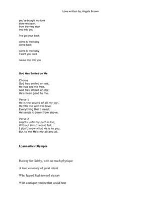 Love written by, Angela Brown


you've bought my love
stole my heart
from the very start
imp into you

I’ve got your back

come to me baby
come back

come to me baby
I want you back

cause imp into you




God Has Smiled on Me

Chorus
God has smiled on me,
He has set me free.
God has smiled on me;
He's been good to me.

Verse 1
He is the source of all my joy,
He fills me with His love.
Everything that I need,
He sends it down from above.

Verse 2
alights unto my path is He,
Without Him I would fall.
I don't know what He is to you,
But to me He's my all and all.




Gymnastics Olympia



Hooray for Gabby, with so much physique

A true visionary of great intent

Who leaped high toward victory

With a unique routine that could beat
 