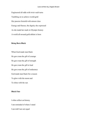 Love written by, Angela Brown


Engineered all odds with twist vault turns

Tumbling on to achieve world gold

Her passion foretold with utmost class

Energy and finesse, the dignity she expressed

As she made her mark in Olympic history

A world all-around gold athlete is born



Being Born Black



When God made man black

He gave man the gift of courage

He gave man the gift of strength

He gave man the gift to lead

He gave man the gift of endurance

God made man black for a reason

To glow with the moon and

To shine with the sun



Black Fate



I often reflect on history

I am reminded of where I stand

I am told I am not equal
 