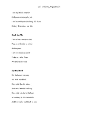 Love written by, Angela Brown


That my skin is inferior

God gave me strength, yet,

I am incapable of sustaining life riches

History determines our fate



Black like Me

I am as black as the ocean

Pure as air Gentle as a rose

Soft as grass

I am as Smooth as sand

Perky as a wild thorn

Powerful as the sun



Hip Hop Bird

His feathers were grey

His beak was black

He would flap his wings

He would bounce his body

He would whistle to the beat

In harmony to African music

And I swore he had black in him
 