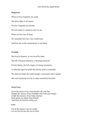 Love written by, Angela Brown


Songstress

When we have forgotten our youth,

Our glory fades in all reason.

We have forgotten our dreams,

We lost reason to remind us who we are.

When we have lost all hope,

We remember how her voice would carry

And how her words created peace in our hearts.



Granma

She lived in honesty, as was loved by many

She left with good intentions, a blessing bestowed

For her family, she left a legacy of strong visionaries,

A reflection upon her pride that left her mark to remember

We shall not forget she cared enough, a mercenary and a vigilant

Her soul reenacting love by so many touched by her heart



Sweet Love

Savor the nectar of my sweet breath with your lips
Sample the essence of my forbidden fruit with your tongue
Cradle the concave of my body structure
Rock gently my figure from behind
And listen for passion calling you

Love

For all thy beauty I am not worthy
Let our love be true the test of times
 