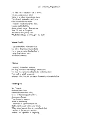 Love written by, Angela Brown


For what left to all are we left to prove?
Vixens desire passion trove
Virtue is in prism for goodness show
To defeat all reason love will grow
Gaze deep inside my heart
To see the sunshine over the bank
Natures call to fertility
As the planets move I dare not say
How fair love be fair game
All serenity will justify time
'Ah, I shall indulge tis apple, give me fruit.'


Mental Health

I feel comfortable within my skin
My fate is determined by my faith
I have love, security, food and drive
I only flaw I do not have
Is desire to not need


Choices

Longevity determines a choice
you may choose to elevate to go up or down
you may choose to move lateral at a sustaining pace
Find truth in which you speak
whatever direction you go, opens the door for others to follow


The Purpose

My Consent
the innocent too coo
when confronted with love;
to coo is the mating call for love.
As seasons change,
Time begins its journey.
When in matrimony,
Time locks its capsule to console
the love embedded within your hearts.
When united a good thing to remember is that
Laughter is the secret to serenity,
Hope is God’s promise to longevity,
 