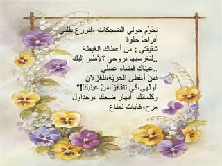 تحَوِّم حولي الضحكات ،فتزرع بقلبي أفراحاً حلوة شقيقتي  :  من أعطاك الغبطة  لتغرسيها بروحي ؟لأطير إليك  .. عيناك فضاء عسلي  .. فَمَنْ أعْطى الحريّة،‏للغزلانِ الولْهى،‏كي تتقافزَ،‏منْ عينيكْ ! ؟‏ وكلماتك  أنهار ضحك ،وجداول مرح،غابات نعناع 