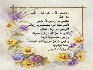 ولأجهض كل براكين الحزن القاتم بعداً عنكِ لتكنسي من روحي كل بؤسي فأغدو شيئا آخرا يضحك،ويمرح،أنثر الزنابق ، و أركل الجداول  ! أهدي كل من اقابل زهرة كثغرك  وأزغرد ،كصعيدية فرحة و أُلبس كل من حولي،أكاليل البساطة  ،كما تعيشينها شكراً لأنك شقيقتي 