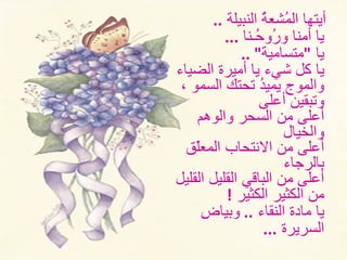 أيتها المُشعةُ النبيلة   ..  يا أمنا ورُوحُـنا   ...  يا  " متسامية " ..  يا كل شيء يا أميرة الضياء والموج   يميدُ تحتك السمو ، وتبقينَ أعلى   أعلى من السحر والوهم والخيال   أعلى من الانتحاب المعلّق بالرجاء   أعلى من الباقي القليل القليل من الكثير الكثير   !  يا مادة النقاء  ..  وبياضِ  السريرة   ...  