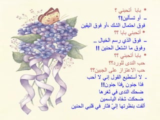 *  بابا  أتحبني ؟ ــ  أو تسألين ! ؟  فوق احتمال الشك ،أو فوق اليقين *  أتحبني بابا ؟؟ ــ  فوق الذي رسم الخيال  .. وفوق ما اشتعل الحنين  !! *  بابا أتحبني ؟؟ حب الندى للورد؟؟ حب الاعتزاز على الجبين؟؟ ـ  لا أستطيع القول إني لا أحب  فذا جنون  , فذا جنون !! ضحك الندى في ثغرها  ضحكت شفاه الياسمين ألقت بنظرتها إليّ فثار في قلبي الحنين 