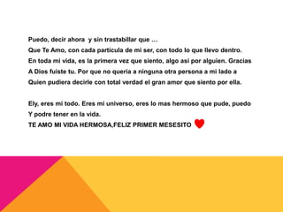 Puedo, decir ahora y sin trastabillar que …
Que Te Amo, con cada partícula de mi ser, con todo lo que llevo dentro.
En toda mi vida, es la primera vez que siento, algo así por alguien. Gracias
A Dios fuiste tu. Por que no quería a ninguna otra persona a mi lado a
Quien pudiera decirle con total verdad el gran amor que siento por ella.


Ely, eres mi todo. Eres mi universo, eres lo mas hermoso que pude, puedo
Y podre tener en la vida.
TE AMO MI VIDA HERMOSA,FELIZ PRIMER MESESITO
 