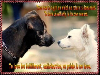 True love is a gift on which no return is demanded.  To love unselfishly is its own reward. To love for fulfillment, satisfaction, or pride is no love. 