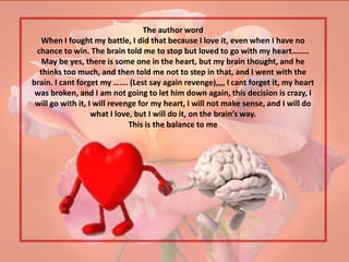 The author word
  When I fought my battle, I did that because I love it, even when I have no
 chance to win. The brain told me to stop but loved to go with my heart……..
   May be yes, there is some one in the heart, but my brain thought, and he
  thinks too much, and then told me not to step in that, and I went with the
brain. I cant forget my ……. (Lest say again revenge),,,, I cant forget it, my heart
 was broken, and I am not going to let him down again, this decision is crazy, I
 will go with it, I will revenge for my heart, I will not make sense, and I will do
                   what I love, but I will do it, on the brain’s way.
                              This is the balance to me
 