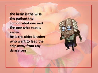 the brain is the wise
the patient the
complicated one and
the one who makes
sense.
he is the older brother
who want to lead the
ship away from any
dangerous
 