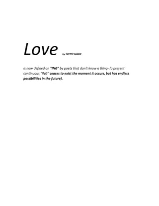 Love                     by YVETTE MARIE




is now defined an "ING" by poets that don't know a thing- (a present
continuous "ING" ceases to exist the moment it occurs, but has endless
possibilities in the future).
 