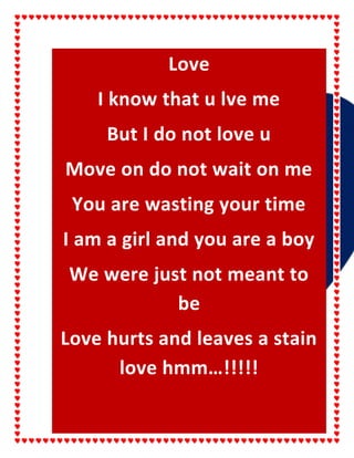 Love
I know that u lve me
But I do not love u
Move on do not wait on me
You are wasting your time
I am a girl and you are a boy
We were just not meant to
be
Love hurts and leaves a stain
love hmm…!!!!!

 