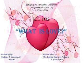 College of the Immaculate Conception
Conception Cabanatuan City
A.Y. 2013-2014
ICT 1O2
“What is Love?”
Submitted by: Submitted to:
Modesto T. Samonte, Jr Mrs. Brigida Charizma Navarro
BEED 3 ICT Instructor
 