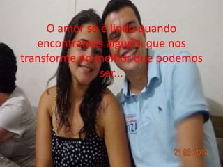 O amor só é lindo quando 
encontramos alguém que nos 
transforme no melhor que podemos 
ser... 
 
