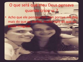 O que será que meu Deus pensava 
quando criou vc ? 
• Acho que ele pensava em mim porque me deu 
mais do que eu sonhei, muito mais do que eu 
podia imaginar 
 