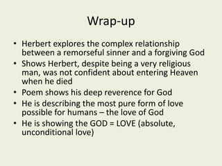 Wrap-up
• Herbert explores the complex relationship
between a remorseful sinner and a forgiving God
• Shows Herbert, despite being a very religious
man, was not confident about entering Heaven
when he died
• Poem shows his deep reverence for God
• He is describing the most pure form of love
possible for humans – the love of God
• He is showing the GOD = LOVE (absolute,
unconditional love)
 