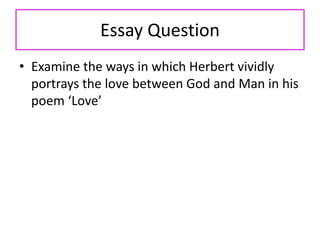 Essay Question
• Examine the ways in which Herbert vividly
portrays the love between God and Man in his
poem ‘Love’
 