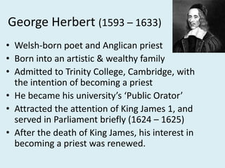 George Herbert (1593 – 1633)
• Welsh-born poet and Anglican priest
• Born into an artistic & wealthy family
• Admitted to Trinity College, Cambridge, with
the intention of becoming a priest
• He became his university’s ‘Public Orator’
• Attracted the attention of King James 1, and
served in Parliament briefly (1624 – 1625)
• After the death of King James, his interest in
becoming a priest was renewed.
 