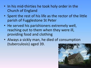 • In his mid-thirties he took holy order in the
Church of England
• Spent the rest of his life as the rector of the little
parish of Fugglestone St Peter
• He served his parishioners extremely well,
reaching out to them when they were ill,
providing food and clothing
• Always a sickly man, he died of consumption
(tuberculosis) aged 39.
 