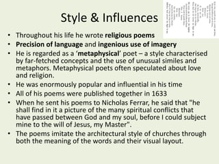 Style & Influences
• Throughout his life he wrote religious poems
• Precision of language and ingenious use of imagery
• He is regarded as a ‘metaphysical’ poet – a style characterised
by far-fetched concepts and the use of unusual similes and
metaphors. Metaphysical poets often speculated about love
and religion.
• He was enormously popular and influential in his time
• All of his poems were published together in 1633
• When he sent his poems to Nicholas Ferrar, he said that "he
shall find in it a picture of the many spiritual conflicts that
have passed between God and my soul, before I could subject
mine to the will of Jesus, my Master".
• The poems imitate the architectural style of churches through
both the meaning of the words and their visual layout.
 