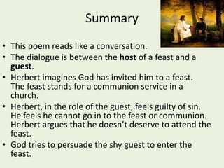Summary
• This poem reads like a conversation.
• The dialogue is between the host of a feast and a
guest.
• Herbert imagines God has invited him to a feast.
The feast stands for a communion service in a
church.
• Herbert, in the role of the guest, feels guilty of sin.
He feels he cannot go in to the feast or communion.
Herbert argues that he doesn’t deserve to attend the
feast.
• God tries to persuade the shy guest to enter the
feast.
 