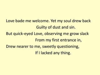 Love bade me welcome. Yet my soul drew back
Guilty of dust and sin.
But quick-eyed Love, observing me grow slack
From my first entrance in,
Drew nearer to me, sweetly questioning,
If I lacked any thing.
 