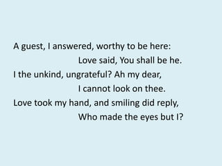 A guest, I answered, worthy to be here:
Love said, You shall be he.
I the unkind, ungrateful? Ah my dear,
I cannot look on thee.
Love took my hand, and smiling did reply,
Who made the eyes but I?
 