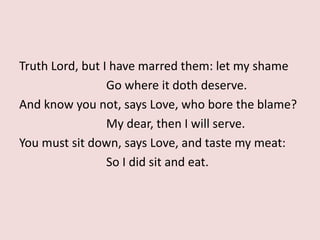 Truth Lord, but I have marred them: let my shame
Go where it doth deserve.
And know you not, says Love, who bore the blame?
My dear, then I will serve.
You must sit down, says Love, and taste my meat:
So I did sit and eat.
 