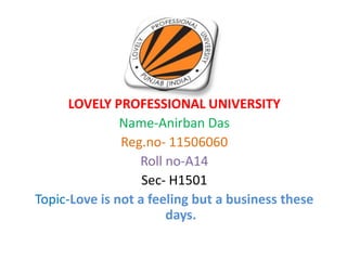 LOVELY PROFESSIONAL UNIVERSITY
Name-Anirban Das
Reg.no- 11506060
Roll no-A14
Sec- H1501
Topic-Love is not a feeling but a business these
days.
 