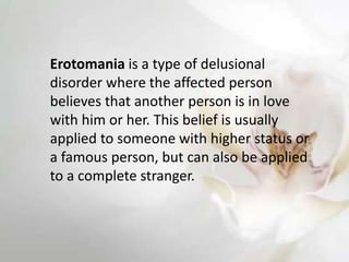 Erotomania is a type of delusional
disorder where the affected person
believes that another person is in love
with him or her. This belief is usually
applied to someone with higher status or
a famous person, but can also be applied
to a complete stranger.
 