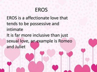 EROS
EROS is a affectionate love that
tends to be possessive and
intimate
It is far more inclusive than just
sexual love, an example is Romeo
and Juliet
 