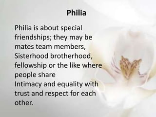 Philia
Philia is about special
friendships; they may be
mates team members,
Sisterhood brotherhood,
fellowship or the like where
people share
Intimacy and equality with
trust and respect for each
other.
 