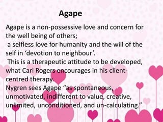 Agape
Agape is a non-possessive love and concern for
the well being of others;
a selfless love for humanity and the will of the
self in ‘devotion to neighbour’.
This is a therapeutic attitude to be developed,
what Carl Rogers encourages in his client-
centred therapy.
Nygren sees Agape “as spontaneous,
unmotivated, indifferent to value, creative,
unlimited, unconditioned, and un-calculating.”
 