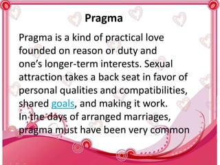 Pragma
Pragma is a kind of practical love
founded on reason or duty and
one’s longer-term interests. Sexual
attraction takes a back seat in favor of
personal qualities and compatibilities,
shared goals, and making it work.
In the days of arranged marriages,
pragma must have been very common
 