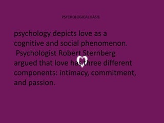 psychology depicts love as a
cognitive and social phenomenon.
Psychologist Robert Sternberg
argued that love has three different
components: intimacy, commitment,
and passion.
PSYCHOLOGICAL BASIS
 