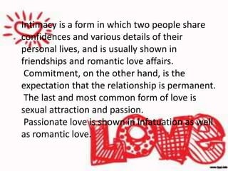 Intimacy is a form in which two people share
confidences and various details of their
personal lives, and is usually shown in
friendships and romantic love affairs.
Commitment, on the other hand, is the
expectation that the relationship is permanent.
The last and most common form of love is
sexual attraction and passion.
Passionate love is shown in infatuation as well
as romantic love.
 