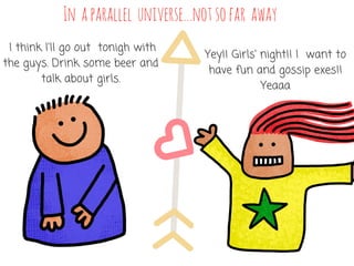 In aparallel universe...notsofar away
 I think I'll go out  tonigh with
the guys. Drink some beer and
talk about girls.
Yey!! Girls' night!! I  want to
have fun and gossip exes!!
Yeaaa
 