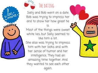 Thedating
.Sally and Bob went on a date.
Bob was trying to impress her
and to show her how great he
is.
Most of the things were sweet
white lies, but Sally seemed to
like him a lot.
She also was trying to impress
him with her looks and with
her sense of humor and her
intelligence.. They had an
amazing time together. And
they wanted to see each other
again.
 