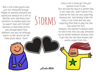 Storms
Bob, is not a bad guy.He was
just not interested enough.
Maybe he wanted someone less
expressive, because he is not so
familiar with warthness and
emotions. He needed space, but
he wasn't clear with himself
because se liked Sally and he
was amazed about how
different she was. He although
wasn't so fair and he let her
make plans about  them.
Sally is not a naive girl. She just
wanted to be in love.
But she had the idea of a perfect Bob
in her head. She  didn't realize if he
could be the love she was expecting,
because she  had already made the
story in her mind and she was
expecting from Bob to play the role,
she wrote for him.
However, she wanted to believe what
he told to her. And she was attracted
by his distant behavior, because she's
a girl and she can have anyone she
wants, excpet from him...
Linda Mata
 