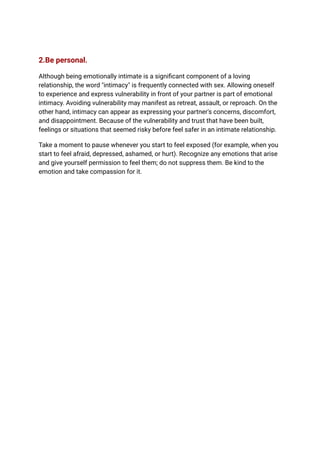 2.Be personal.
Although being emotionally intimate is a significant component of a loving
relationship, the word "intimacy" is frequently connected with sex. Allowing oneself
to experience and express vulnerability in front of your partner is part of emotional
intimacy. Avoiding vulnerability may manifest as retreat, assault, or reproach. On the
other hand, intimacy can appear as expressing your partner's concerns, discomfort,
and disappointment. Because of the vulnerability and trust that have been built,
feelings or situations that seemed risky before feel safer in an intimate relationship.
Take a moment to pause whenever you start to feel exposed (for example, when you
start to feel afraid, depressed, ashamed, or hurt). Recognize any emotions that arise
and give yourself permission to feel them; do not suppress them. Be kind to the
emotion and take compassion for it.
 