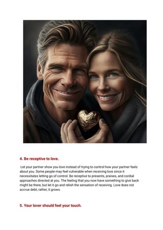 4. Be receptive to love.
Let your partner show you love instead of trying to control how your partner feels
about you. Some people may feel vulnerable when receiving love since it
necessitates letting go of control. Be receptive to presents, praises, and cordial
approaches directed at you. The feeling that you now have something to give back
might be there, but let it go and relish the sensation of receiving. Love does not
accrue debt; rather, it grows.
5. Your lover should feel your touch.
 