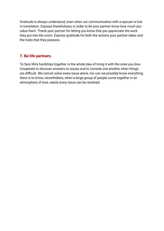 Gratitude is always understood, even when our communication with a spouse is lost
in translation. Express thankfulness in order to let your partner know how much you
value them. Thank your partner for letting you know that you appreciate the work
they put into the union. Express gratitude for both the actions your partner takes and
the traits that they possess.
7. Be life partners.
To face life's hardships together is the whole idea of living it with the ones you love.
Cooperate to discover answers to issues and to console one another when things
are difficult. We cannot solve every issue alone, nor can we possibly know everything
there is to know; nevertheless, when a large group of people come together in an
atmosphere of love, nearly every issue can be resolved.
 